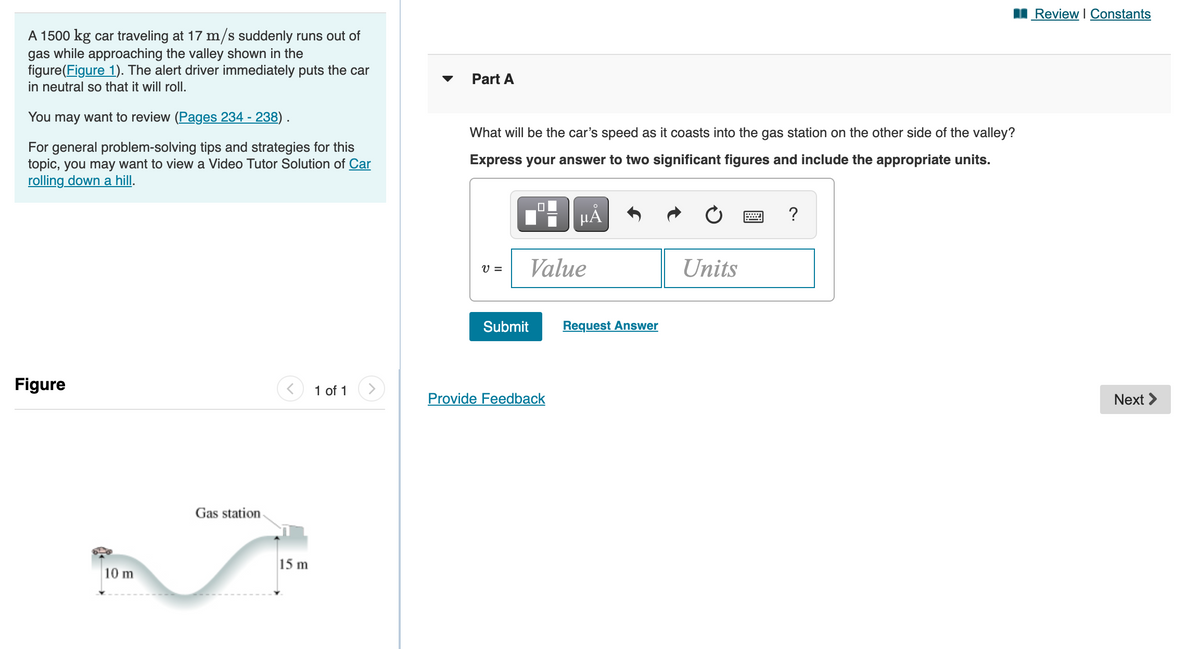 I Review I Constants
A 1500 kg car traveling at 17 m/s suddenly runs out of
gas while approaching the valley shown in the
figure(Figure 1). The alert driver immediately puts the car
in neutral so that it will roll.
Part A
You may want to review (Pages 234 - 238).
What will be the car's speed as it coasts into the gas station on the other side of the valley?
For general problem-solving tips and strategies for this
topic, you may want to view a Video Tutor Solution of Car
rolling down a hill.
Express your answer to two significant figures and include the appropriate units.
HÅ
Value
Units
V =
Submit
Request Answer
Figure
1 of 1
Provide Feedback
Next >
Gas station
15 m
10 m
