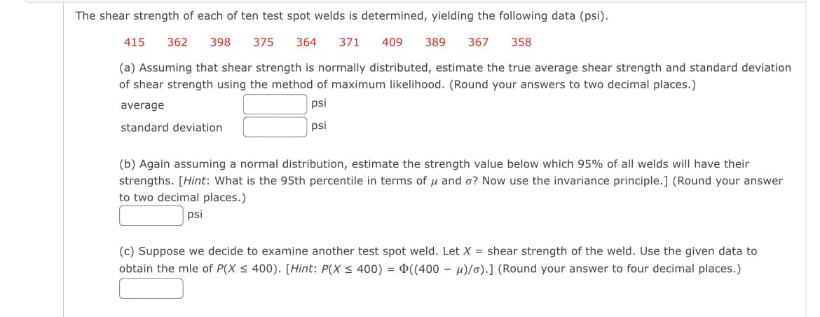 The shear strength of each of ten test spot welds is determined, yielding the following data (psi).
415 362 398 375 364 371
409 389 367 358
(a) Assuming that shear strength is normally distributed, estimate the true average shear strength and standard deviation
of shear strength using the method of maximum likelihood. (Round your answers to two decimal places.)
psi
psi
average
standard deviation
(b) Again assuming a normal distribution, estimate the strength value below which 95% all welds will have their
strengths. [Hint: What is the 95th percentile in terms of u and o? Now use the invariance principle.] (Round your answer
to two decimal places.)
psi
(c) Suppose we decide to examine another test spot weld.
obtain the mle of P(X ≤ 400). [Hint: P(X ≤ 400) = ((400
Let X = shear strength of the weld. Use the given data to
μ)/o).] (Round your answer to four decimal places.)