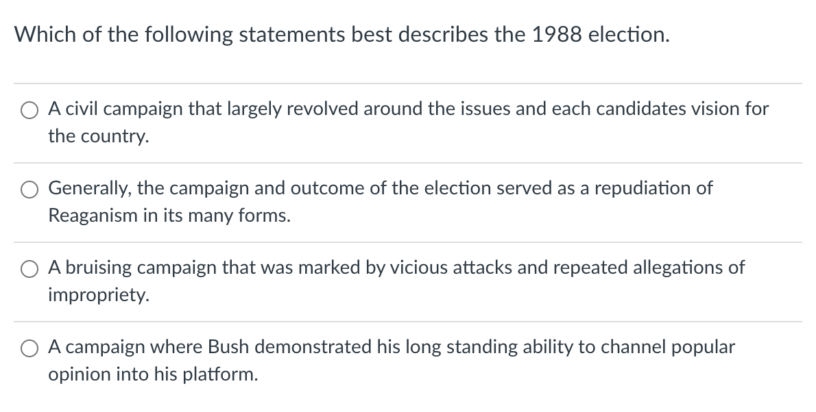 Which of the following statements best describes the 1988 election.
A civil campaign that largely revolved around the issues and each candidates vision for
the country.
Generally, the campaign and outcome of the election served as a repudiation of
Reaganism in its many forms.
O A bruising campaign that was marked by vicious attacks and repeated allegations of
impropriety.
A campaign where Bush demonstrated his long standing ability to channel popular
opinion into his platform.
