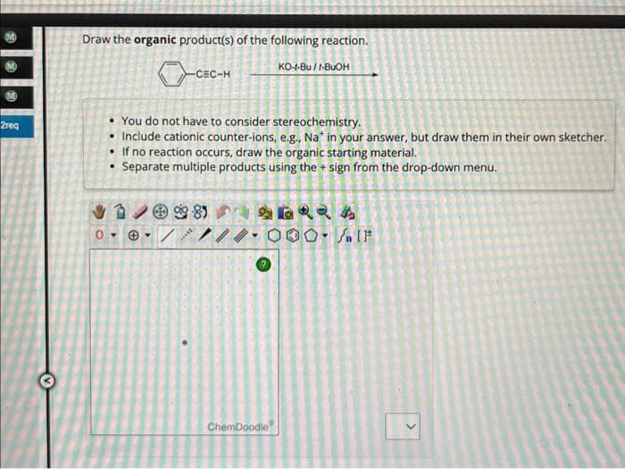 2req
Draw the organic product(s) of the following reaction.
KO-t-Bu/ t-BuOH
-CEC-H
• You do not have to consider stereochemistry.
• Include cationic counter-ions, e.g., Na* in your answer, but draw them in their own sketcher.
• If no reaction occurs, draw the organic starting material.
• Separate multiple products using the + sign from the drop-down menu.
Ⓒ%8
/
ChemDoodle
4QRA
OO. IF