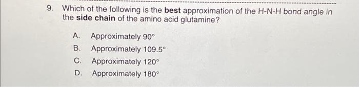9. Which of the following is the best approximation of the H-N-H bond angle in
the side chain of the amino acid glutamine?
A. Approximately 90°
B.
C.
D.
Approximately 109.5⁰
Approximately 120°
Approximately 180°