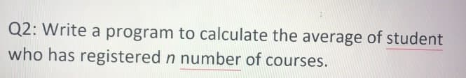 I
Q2: Write a program to calculate the average of student
who has registered n number of courses.