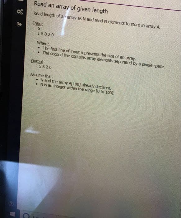 Read an array of given length
Read length of an array as N and read N elements to store in array A.
Input
5
15820
Where,
• The first line of input represents the size of an array.
• The second line contains array elements separated by a single space.
Output
15820
Assume that,
• N and the array A[100] already declared.
• N is an integer within the range [0 to 100].