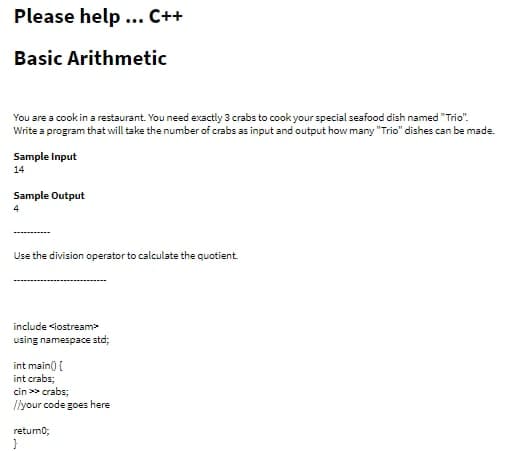 Please help... C++
Basic Arithmetic
You are a cook in a restaurant. You need exactly 3 crabs to cook your special seafood dish named "Trio".
Write a program that will take the number of crabs as input and output how many "Trio" dishes can be made.
Sample Input
14
Sample Output
4
Use the division operator to calculate the quotient.
include <iostream>
using namespace std;
int main() {
int crabs;
cin>> crabs;
//your code goes here
retum0;
}