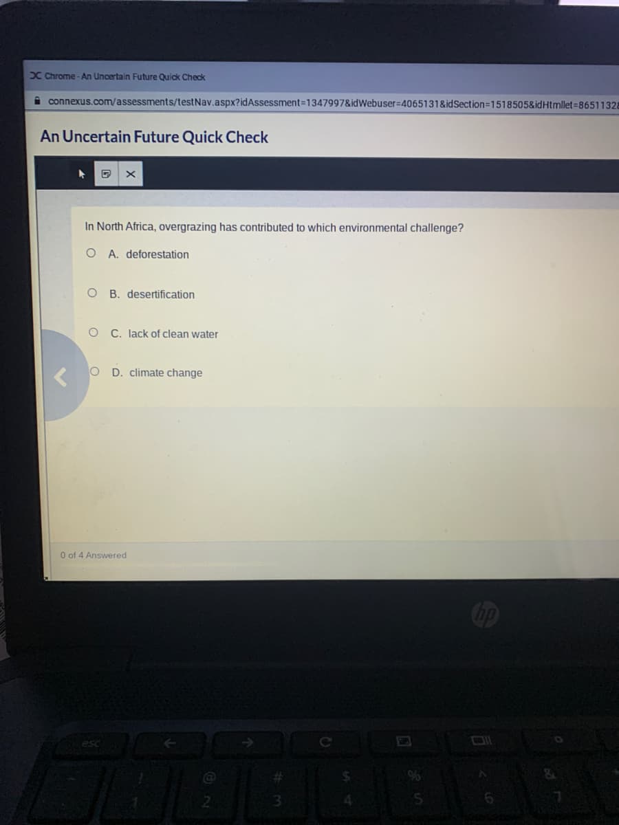 X Chrome - An Uncertain Future Quick Check
i connexus.com/assessments/testNav.aspx?idAssessment=1347997&idWebuser=4065131&idSection=1518505&idHtmllet=86511328
An Uncertain Future Quick Check
In North Africa, overgrazing has contributed to which environmental challenge?
O A. deforestation
B. desertification
C. Iack of clean water
O D. climate change
O of 4 Answered
esc
2.
3.
