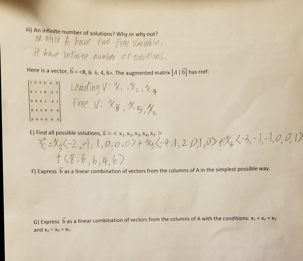 iii) An infinite number of solutions? Why or why not?
M atvix A have two Free Variable,
it have intinite number of solutions.
Here is a vector, b = <8, 6, 6, 4, 6>. The augmented matrix [A | b] has rrer:
%3D
Leading V: X, X2, X
Free Vi XB,X5,Xo
[1 0 2 0 4 3T
0 1 1 0 -1 I
0 0 0 1-2 1
0 0 0 0 0 0
0 0 0 0 0
=X;<-2,-1, 1,0,0,07+ Xg<-4,1,2 D,1,0>#X,<-3,-1,-1,0,0, 1
t(8,6,6,4,67
E) Find all possible solutions, = < x1, X2, X3, X4, X5 >
F) Express b as a linear combination of vectors from the columns of A in the simplest possible way.
G) Express b as a linear combination of vectors from the columns of A with the conditions: X1 + X2 = X3
and x1- X4 = X5.
