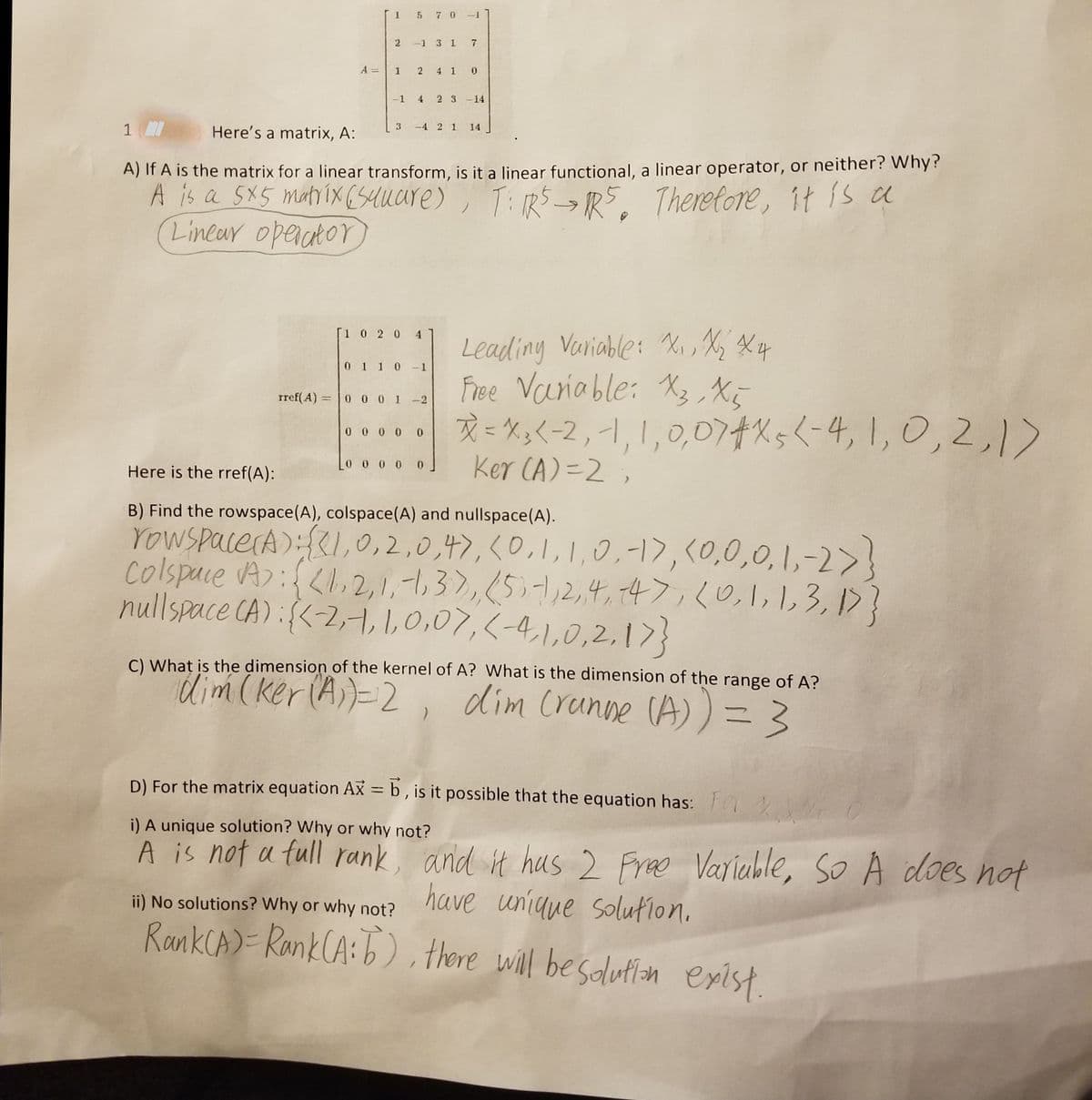 I5 7 0-
-1 3 1 7
A
4 1 0
-1
4
2 3 -14
3.
-4 2 1 14
1
Here's a matrix, A:
A) It A is the matrix for a linear transform, is it a linear functional, a linear operator, or neither? Why?
A is a 5X5 matix (Suuare)
Linear opeaato
, T:RS_,5 Theretore, it is a
Leading Variable: Xi, Xy Xq
Free Variable: X3, Xe
R= X;<-2, -1, 1,0,074%5(-4,1,0,2,1>
Ker CA)=2,
[1 0 2 0 4
0 1 1 0 -1
rref(A) =0 0 0 1 -2
0 0 0 0 0
Here is the rref(A):
B) Find the rowspace(A), colspace(A) and nullspace(A).
YoWSpacerA):{,0,2,0,4),<0,1, 1,0,-17, <0,0,0, 1,-2>!
colspace A):,2,1,-1,3),51,2,4, 74>,(0,1,13, 15?
nullspace CA):{<-2,4, 1,0,07,<-4,1,0,2,17}
C) What is the dimension of the kernel of A? What is the dimension of the range of A?
dim(ker(A))-2,
dim Cranne CA))3
D) For the matrix equation Ax = b, is it possible that the equation has: O
%3D
i) A unique solution? Why or why not?
A is not a full rank, and it hus 2 Free Variable,
have unique solufion.
RankCA)= RankCA:b), there will besdutlan exist.
sO A does nof
ii) No solutions? Why or why not?
2.
