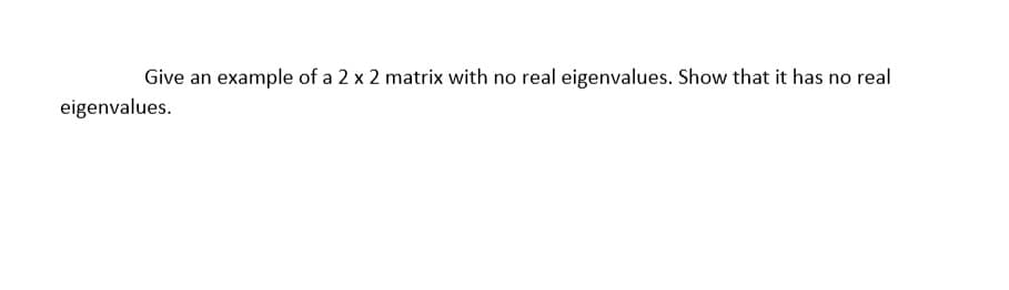 Give an example of a 2 x 2 matrix with no real eigenvalues. Show that it has no real
eigenvalues.
