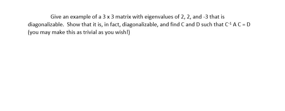 Give an example of a 3 x 3 matrix with eigenvalues of 2, 2, and -3 that is
diagonalizable. Show that it is, in fact, diagonalizable, and find C andD such that C A C = D
(you may make this as trivial as you wish!)
