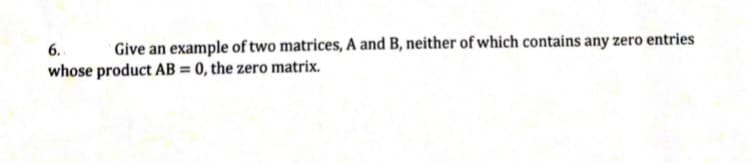 6.
Give an example of two matrices, A and B, neither of which contains any zero entries
whose product AB = 0, the zero matrix.
