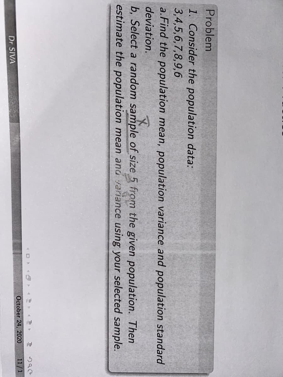 Problem
1. Consider the population data:
3,4,5,6,7,8,9,6
a.Find the population mean, population variance and population standard
deviation.
b, Select a random sample of size 5 from the given population. Then
estimate the population mean and variance using your selected sample.
October 24, 2020
11/1
Dr SIVA
