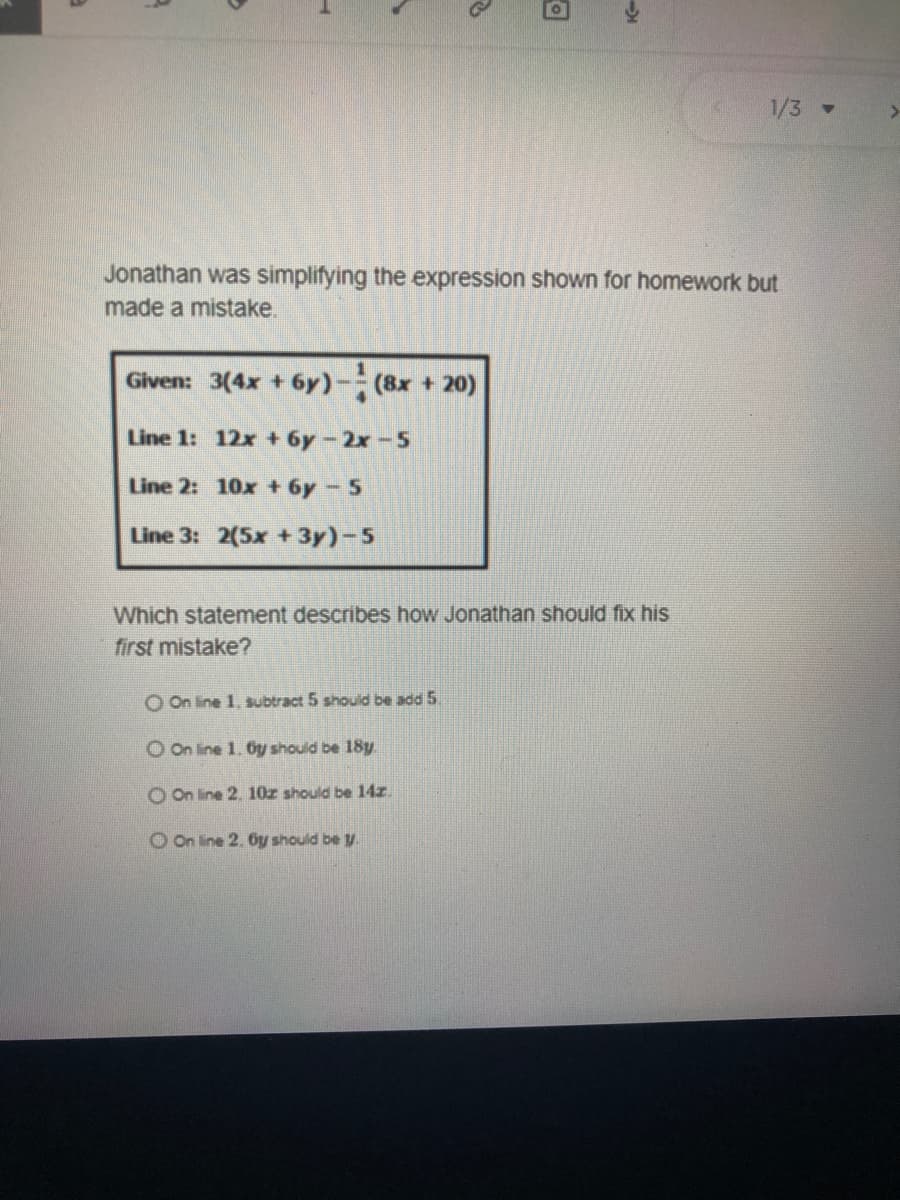 1/3 -
Jonathan was simplifying the expression shown for homework but
made a mistake.
Given: 3(4x + 6y)-(8x + 20)
Line 1: 12x + 6y-2x-5
Line 2: 10x + 6y-5
Line 3: 2(5x + 3y)-5
Which statement describes how Jonathan should fix his
first mistake?
O On line 1. subtract 5 should be add 5.
O On line 1. Oy should be 18y
O On line 2. 10z should be 14z.
O On line 2. Oy should be y
