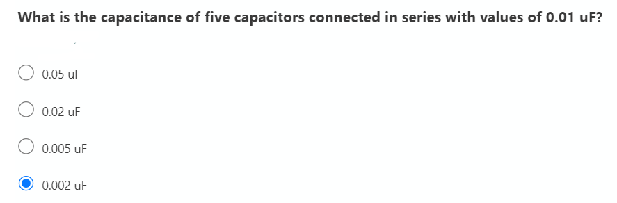 What is the capacitance of five capacitors connected in series with values of 0.01 uF?
0.05 uF
0.02 uF
0.005 uF
0.002 uF
