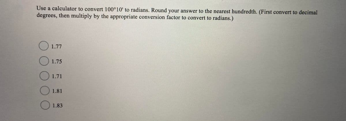 Use a calculator to convert 100°10' to radians. Round your answer to the nearest hundredth. (First convert to decimal
degrees, then multiply by the appropriate conversion factor to convert to radians.)
O 1.77
()1.75
O1.71
1.81
O1.83
