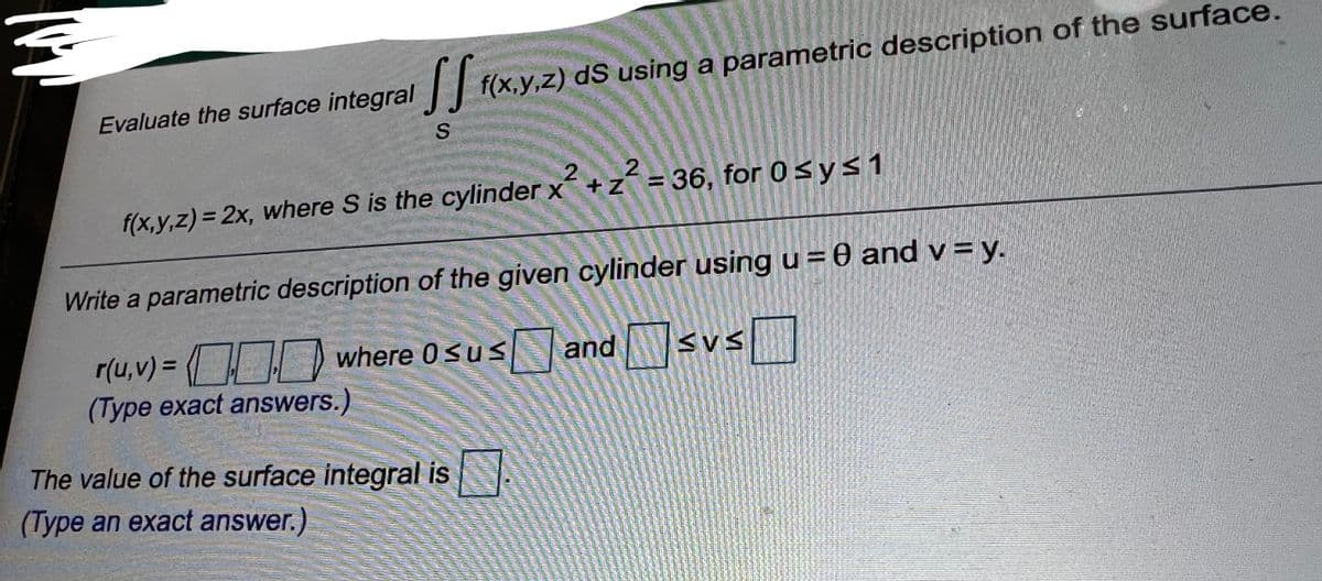 f(x,y,z) dS using a parametric description of the surface.
Evaluate the surface integral||
f(x,y,z) = 2x, where S is the cylinder x +z = 36, for 0sys1
Write a parametric description of the given cylinder using u = 0 and v = y.
r(u,v) = OD where 0susand Wsvs
(Type exact answers.)
SVS
The value of the surface integral is
(Type an exact answer.)
