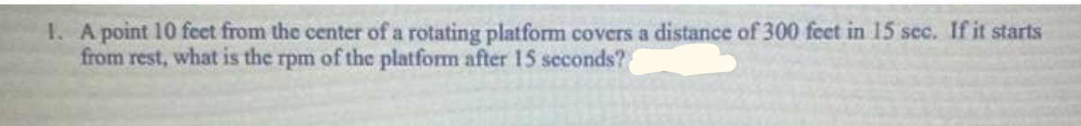 1. Apoint 10 feet from the center of a rotating platform covers a distance of 300 feet in 15 sec. If it starts
from rest, what is the rpm of the platform after 15 seconds?
