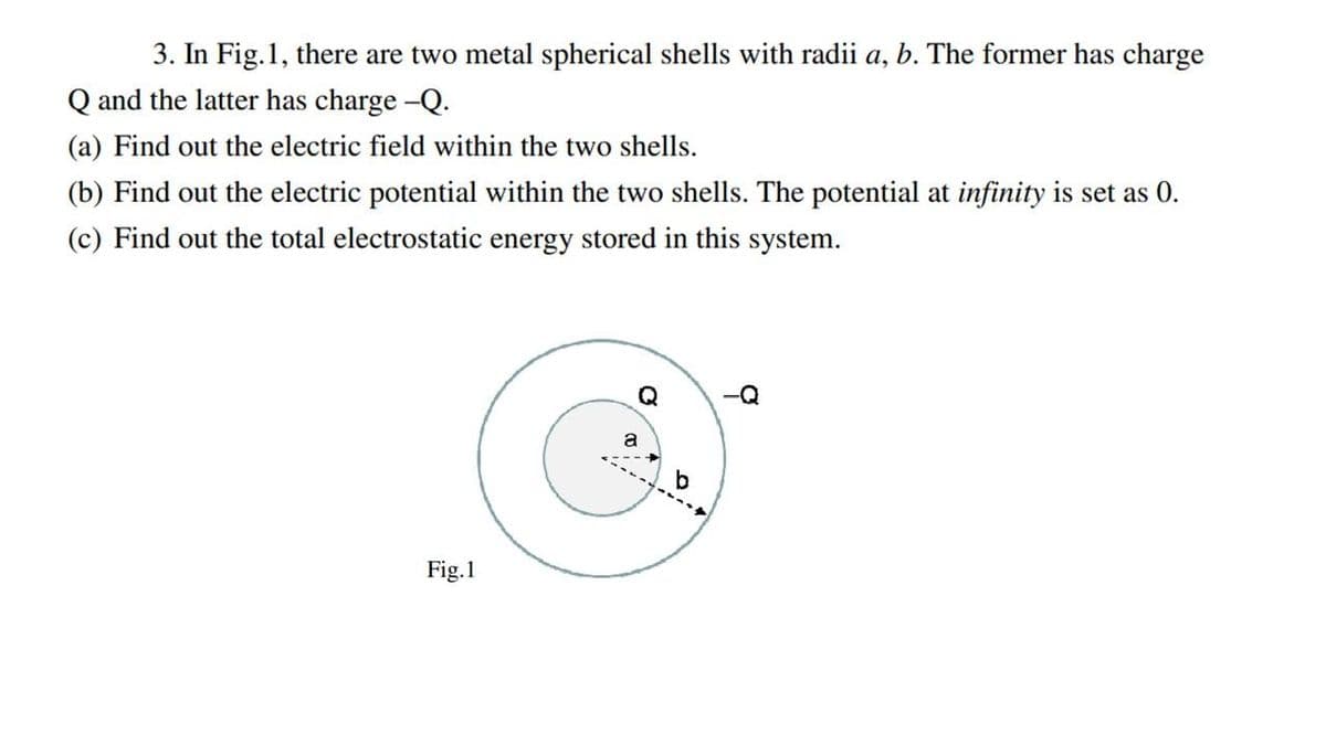 3. In Fig.1, there are two metal spherical shells with radii a, b. The former has charge
Q and the latter has charge -Q.
(a) Find out the electric field within the two shells.
(b) Find out the electric potential within the two shells. The potential at infinity is set as 0.
(c) Find out the total electrostatic energy stored in this system.
Q
a
Fig.1
