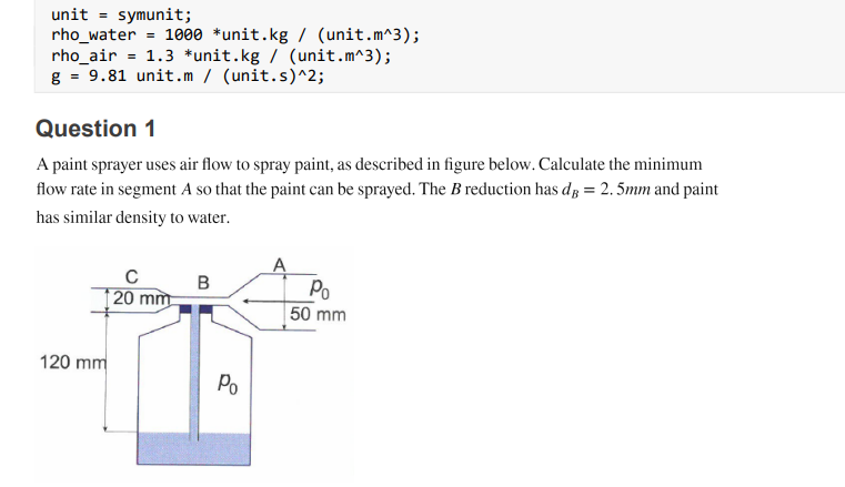 unit = symunit;
rho_water = 1000 *unit.kg / (unit.m^3);
rho_air = 1.3 *unit.kg / (unit.m^3);
g = 9.81 unit.m / (unit.s)^2;
Question 1
A paint sprayer uses air flow to spray paint, as described in figure below. Calculate the minimum
flow rate in segment A so that the paint can be sprayed. The B reduction has dp = 2. 5mm and paint
has similar density to water.
A
P.
50 mm
C
B
20 mm
120 mm
Po
