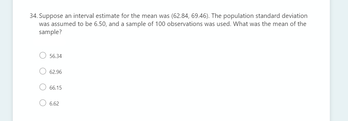 34. Suppose an interval estimate for the mean was (62.84, 69.46). The population standard deviation
was assumed to be 6.50, and a sample of 100 observations was used. What was the mean of the
sample?
56.34
62.96
66.15
6.62
