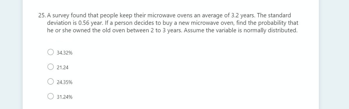 25. A survey found that people keep their microwave ovens an average of 3.2 years. The standard
deviation is 0.56 year. If a person decides to buy a new microwave oven, find the probability that
he or she owned the old oven between 2 to 3 years. Assume the variable is normally distributed.
34.32%
21.24
24.35%
31.24%
