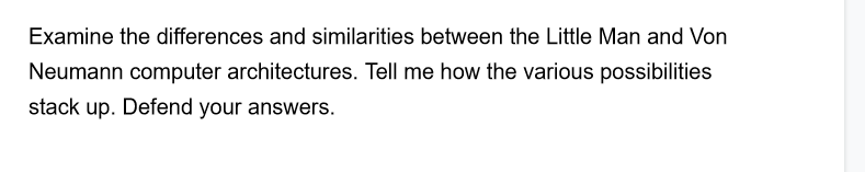 Examine the differences and similarities between the Little Man and Von
Neumann computer architectures. Tell me how the various possibilities
stack up. Defend your answers.