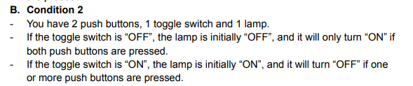 B. Condition 2
You have 2 push buttons, 1 toggle switch and 1 lamp.
If the toggle switch is "OFF", the lamp is initially "OFF", and it will only turn "ON" if
both push buttons are pressed.
-If the toggle switch is "ON", the lamp is initially "ON", and it will turn "OFF" if one
or more push buttons are pressed.