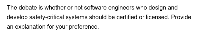 The debate is whether or not software engineers who design and
develop safety-critical systems should be certified or licensed. Provide
an explanation for your preference.