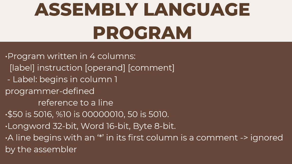 ASSEMBLY LANGUAGE
PROGRAM
•Program written in 4 columns:
[label] instruction [operand] [comment]
- Label: begins in column 1
programmer-defined
reference to a line
.$50 is 5016, %10 is 00000010, 50 is 5010.
•Longword 32-bit, Word 16-bit, Byte 8-bit.
A line begins with an **' in its first column is a comment -> ignored
by the assembler