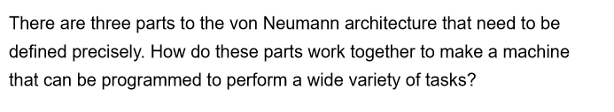 There are three parts to the von Neumann architecture that need to be
defined precisely. How do these parts work together to make a machine
that can be programmed to perform a wide variety of tasks?