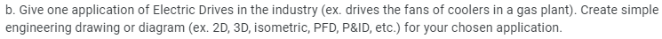 b. Give one application of Electric Drives in the industry (ex. drives the fans of coolers in a gas plant). Create simple
engineering drawing or diagram (ex. 2D, 3D, isometric, PFD, P&ID, etc.) for your chosen application.