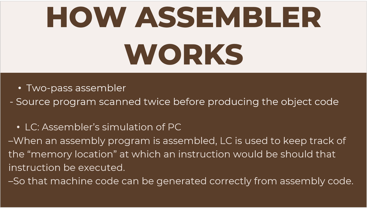 HOW ASSEMBLER
WORKS
Two-pass assembler
Source program scanned twice before producing the object code
• LC: Assembler's simulation of PC
●
-When an assembly program is assembled, LC is used to keep track of
the "memory location" at which an instruction would be should that
instruction be executed.
-So that machine code can be generated correctly from assembly code.