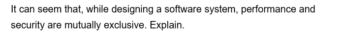 It can seem that, while designing a software system, performance and
security are mutually exclusive. Explain.