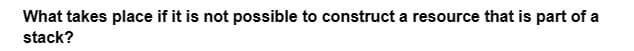 What takes place if it is not possible to construct a resource that is part of a
stack?