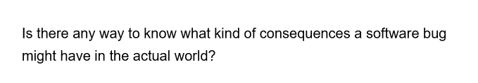 Is there any way to know what kind of consequences a software bug
might have in the actual world?