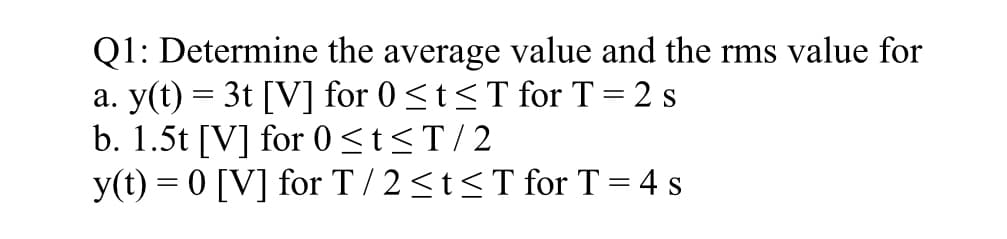 Q1:
Determine the average value and the rms value for
a. y(t) = 3t [V] for 0≤t≤ T for T = 2 s
b. 1.5t [V] for 0≤t≤T/2
y(t) = 0 [V] for T/2≤t≤ T for T = 4 s