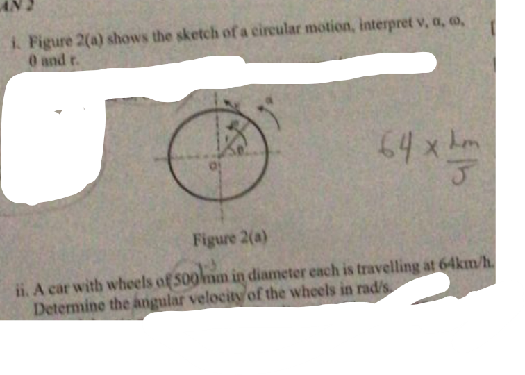 I. Figure 2(a) shows the sketch of a circular motion, interpret v, a, o,
0 and t.
64x!
Lom
Figure 2(a)
ii. A car with wheels of 500mm in diameter each is travelling at 64km/h.
Determine the angular velociy of the wheels in rad/s.
