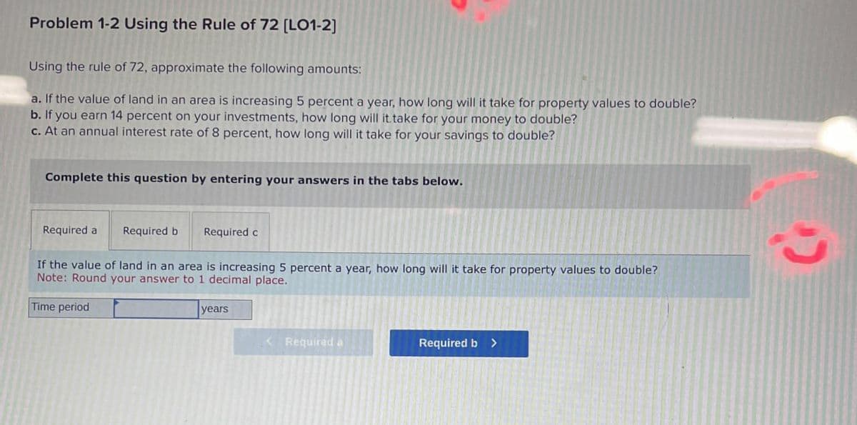 Problem 1-2 Using the Rule of 72 [LO1-2]
Using the rule of 72, approximate the following amounts:
a. If the value of land in an area is increasing 5 percent a year, how long will it take for property values to double?
b. If you earn 14 percent on your investments, how long will it take for your money to double?
c. At an annual interest rate of 8 percent, how long will it take for your savings to double?
Complete this question by entering your answers in the tabs below.
Required a Required b
Required c
If the value of land in an area is increasing 5 percent a year, how long will it take for property values to double?
Note: Round your answer to 1 decimal place.
Time period
years
<Required a
Required b>
כי