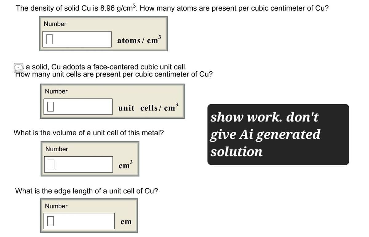 The density of solid Cu is 8.96 g/cm³. How many atoms are present per cubic centimeter of Cu?
Number
П
atoms/cm
cm³
3
a solid, Cu adopts a face-centered cubic unit cell.
How many unit cells are present per cubic centimeter of Cu?
Number
☐
unit cells/cm³
show work. don't
What is the volume of a unit cell of this metal?
Number
give Ai generated
solution
☐
cm³
3
What is the edge length of a unit cell of Cu?
Number
☐
cm