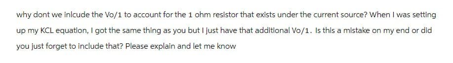 why dont we inlcude the Vo/1 to account for the 1 ohm resistor that exists under the current source? When I was setting
up my KCL equation, I got the same thing as you but I just have that additional Vo/1. Is this a mistake on my end or did
you just forget to include that? Please explain and let me know