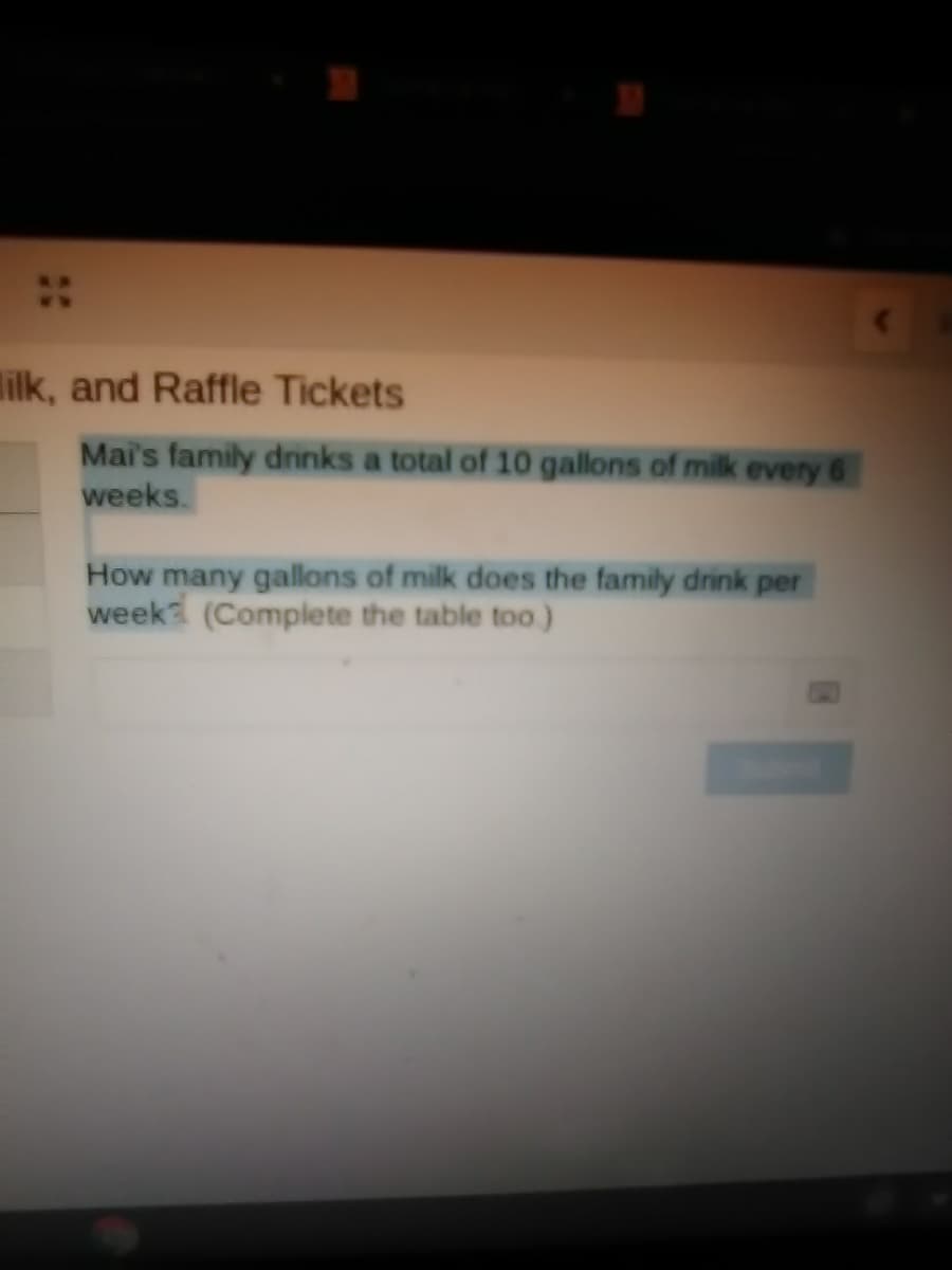 lilk, and Raffle Tickets
Mai's family drinks a total of 10 gallons of milk every 6
weeks.
How many gallons of milk does the family drink per
week (Complete the table too)
