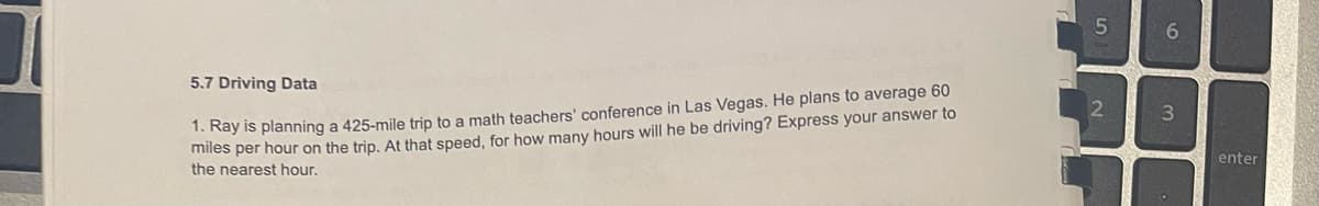 5.7 Driving Data
1. Ray is planning a 425-mile trip to a math teachers' conference in Las Vegas. He plans to average 60
miles per hour on the trip. At that speed, for how many hours will he be driving? Express your answer to
the nearest hour.
2
enter