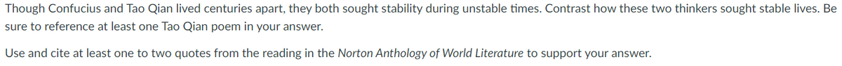 Though Confucius and Tao Qian lived centuries apart, they both sought stability during unstable times. Contrast how these two thinkers sought stable lives. Be
sure to reference at least one Tao Qian poem in your answer.
Use and cite at least one to two quotes from the reading in the Norton Anthology of World Literature to support your answer.