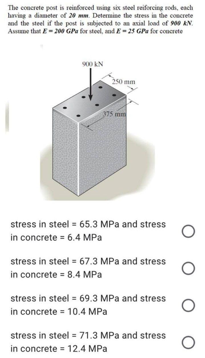 The concrete post is reinforced using six steel reiforcing rods, each
having a diameter of 20 mm. Determine the stress in the concrete
and the steel if the post is subjected to an axial load of 900 KN.
Assume that E = 200 GPa for steel, and E= 25 GPa for concrete
900 KN
250 mm
375 mm
stress in steel = 65.3 MPa and stress
in concrete = 6.4 MPa
stress in steel = 67.3 MPa and stress
in concrete = 8.4 MPa
stress in steel = 69.3 MPa and stress
in concrete = 10.4 MPa
stress in steel = 71.3 MPa and stress
in concrete = 12.4 MPa
O