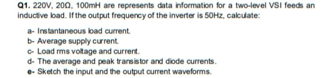 Q1. 220V, 200, 100mH are represents data information for a two-level VSI feeds an
inductive load. If the output frequency of the inverter is 50HZ, calculate:
a- Instantaneous load current.
b- Average supply current.
c- Load rms voltage and current.
d- The average and peak transistor and diode currents.
e- Sketch the input and the output current waveforms.
