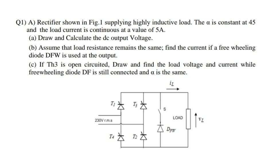 Q1) A) Rectifier shown in Fig.1 supplying highly inductive load. The a is constant at 45
and the load current is continuous at a value of 5A.
(a) Draw and Calculate the dc output Voltage.
(b) Assume that load resistance remains the same; find the current if a free wheeling
diode DFW is used at the output.
(c) If Th3 is open circuited, Draw and find the load voltage and current while
freewheeling diode DF is still connected and a is the same.
T去 马为
LOAD
VL
230V r.m.s
DEW
T4 * T2
n为
