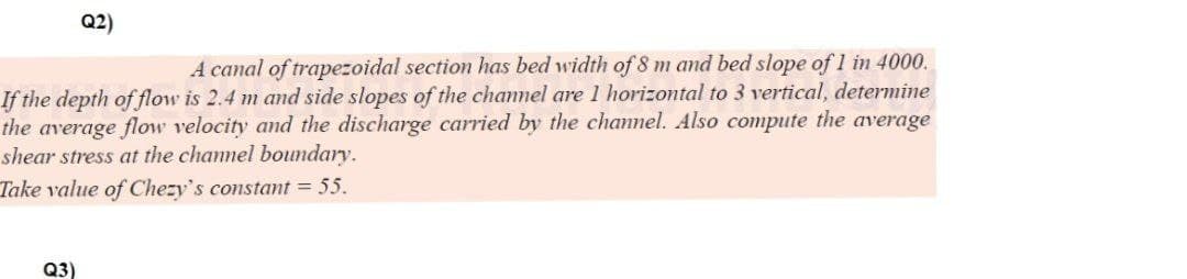 Q2)
A canal of trapezoidal section has bed width of 8 m and bed slope of 1 in 4000.
If the depth of flow is 2.4 m and side slopes of the channel are 1 horizontal to 3 vertical, determine
the average flow velocity and the discharge carried by the channel. Also compute the average
shear stress at the channel boundary.
Take value of Chezy's constant = 55.
Q3)
