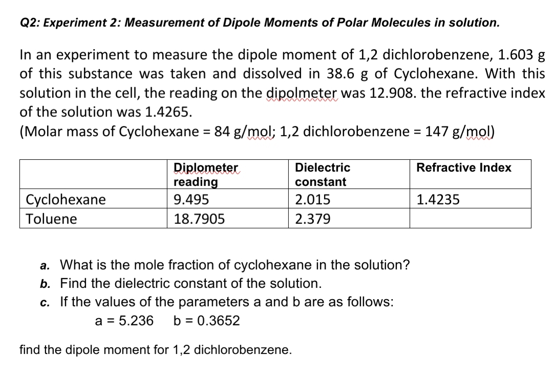 Q2: Experiment 2: Measurement of Dipole Moments of Polar Molecules in solution.
In an experiment to measure the dipole moment of 1,2 dichlorobenzene, 1.603 g
of this substance was taken and dissolved in 38.6 g of Cyclohexane. With this
solution in the cell, the reading on the dipolmeter was 12.908. the refractive index
of the solution was 1.4265.
(Molar mass of Cyclohexane = 84 g/mol; 1,2 dichlorobenzene = 147 g/mol)
%3D
Diplometer
reading
Dielectric
Refractive Index
constant
Cyclohexane
9.495
2.015
1.4235
Toluene
18.7905
2.379
a. What is the mole fraction of cyclohexane in the solution?
b. Find the dielectric constant of the solution.
c. If the values of the parameters a and b are as follows:
a = 5.236
b = 0.3652
find the dipole moment for 1,2 dichlorobenzene.
