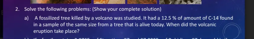 2. Solve the following problems: (Show your complete solution)
a) A fossilized tree killed by a volcano was studied. It had a 12.5 % of amount of C-14 found
in a sample of the same size from a tree that is alive today. When did the volcanic
eruption take place?