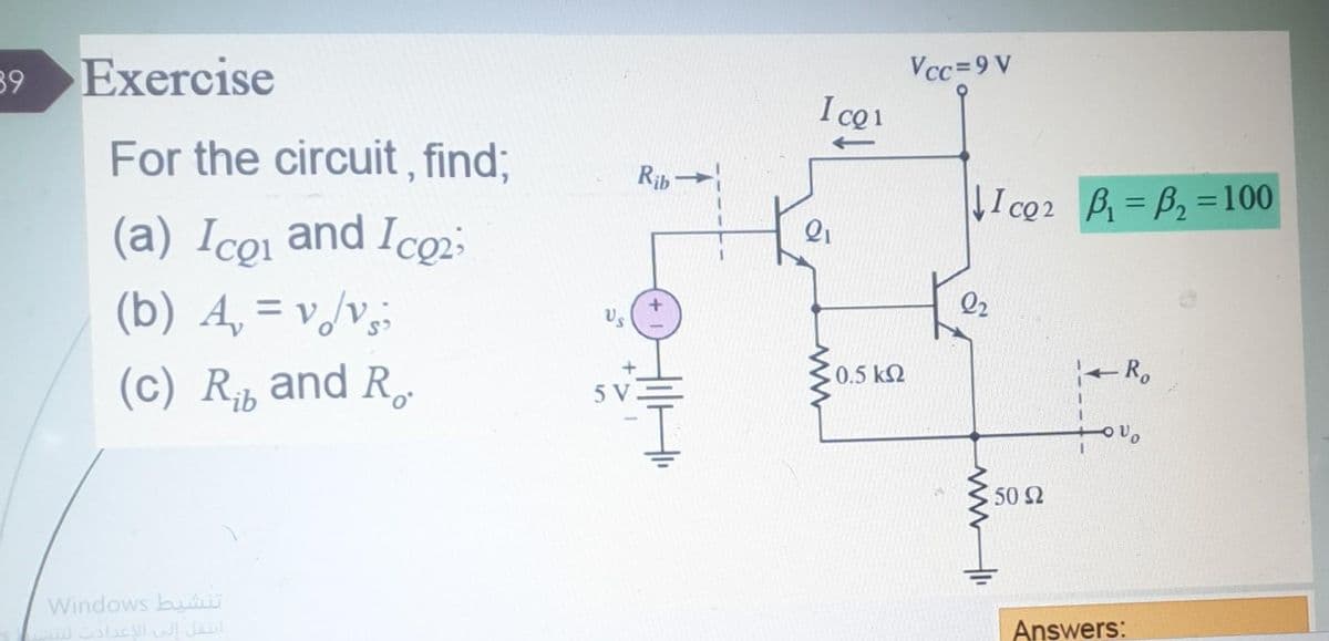 39 Exercise
For the circuit, find;
(a) Icp₁ and Ico2;
(b) A₂ = v./v;
(c) R and R
تنشيط Windows
انتقل إلى الاعدادت لتنس
Rib
Us
5 V-
I co1
21
18
0.5 ΚΩ
Vcc=9V
Ico2 B₁-B₂=100
2₂
- Ro
50 Ω
Answers: