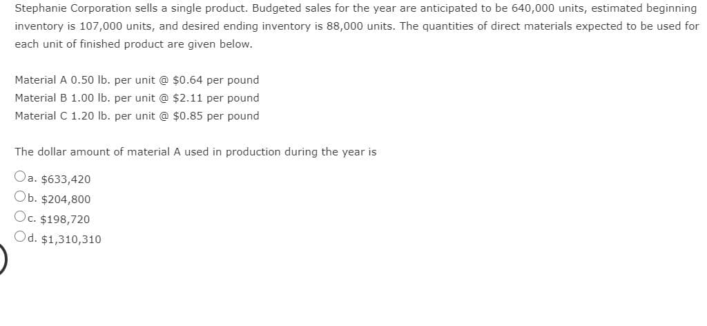 Stephanie Corporation sells a single product. Budgeted sales for the year are anticipated to be 640,000 units, estimated beginning
inventory is 107,000 units, and desired ending inventory is 88,000 units. The quantities of direct materials expected to be used for
each unit of finished product are given below.
Material A 0.50 lb. per unit @ $0.64 per pound
Material B 1.00 lb. per unit @ $2.11 per pound
Material C 1.20 lb. per unit @ $0.85 per pound
The dollar amount of material A used in production during the year is
Oa. $633,420
Ob. $204,800
Oc. $198,720
Od. $1,310,310
